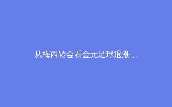 从梅西转会看金元足球退潮：现代体育产业的价值重构与伦理挑战 - 3